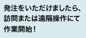 発注をいただけましたら、訪問または遠隔操作にて作業開始！